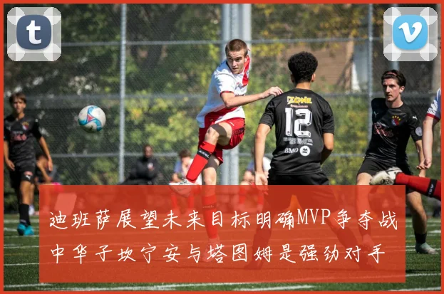 迪班萨展望未来目标明确MVP争夺战中华子坎宁安与塔图姆是强劲对手