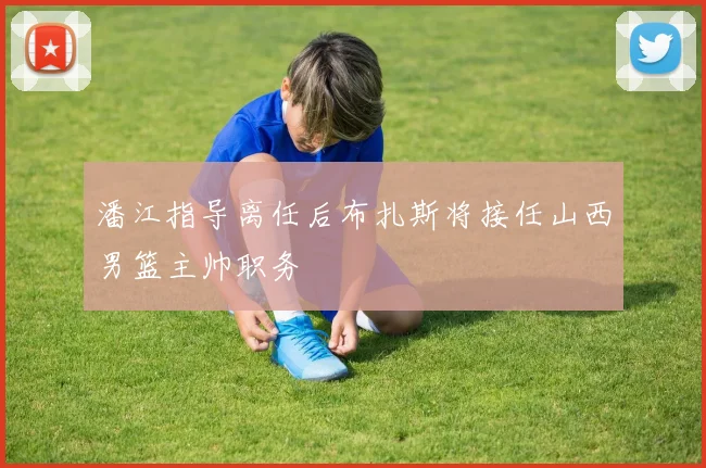 潘江指导离任后布扎斯将接任山西男篮主帅职务