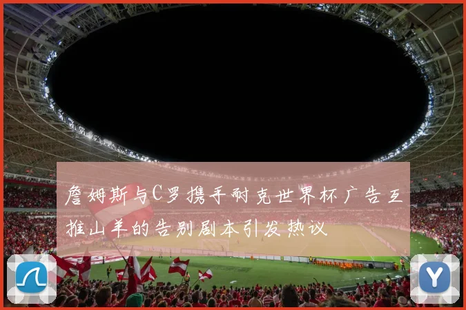 詹姆斯与C罗携手耐克世界杯广告互推山羊的告别剧本引发热议