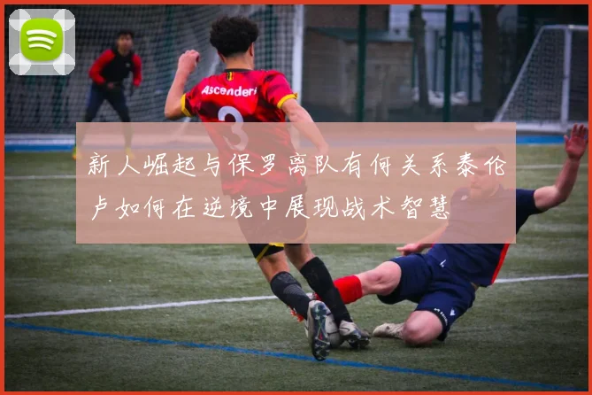 新人崛起与保罗离队有何关系泰伦卢如何在逆境中展现战术智慧