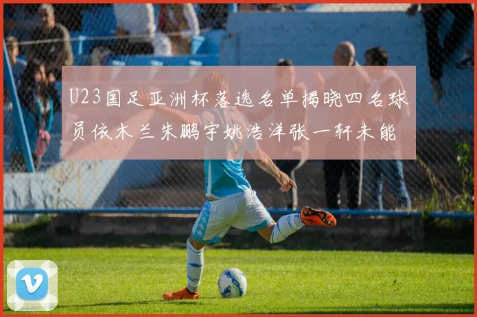 U23国足亚洲杯落选名单揭晓四名球员依木兰朱鹏宇姚浩洋张一轩未能入选