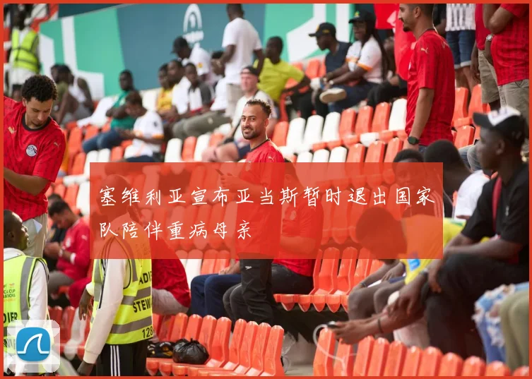 塞维利亚宣布亚当斯暂时退出国家队陪伴重病母亲