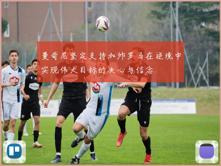 曼奇尼坚定支持加帅罗马在逆境中实现伟大目标的决心与信念