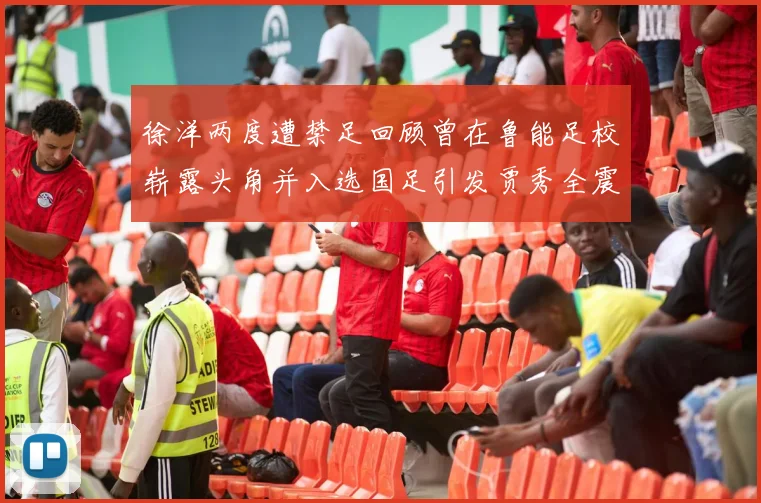 徐洋两度遭禁足回顾曾在鲁能足校崭露头角并入选国足引发贾秀全震惊