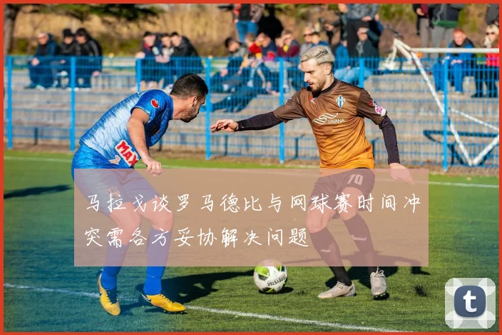 马拉戈谈罗马德比与网球赛时间冲突需各方妥协解决问题
