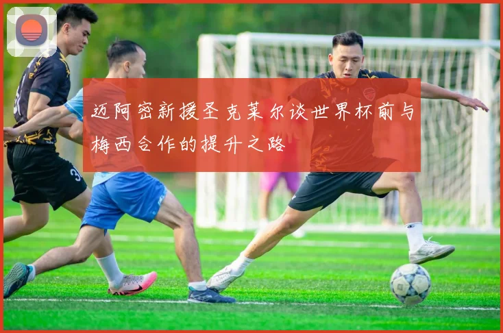 迈阿密新援圣克莱尔谈世界杯前与梅西合作的提升之路