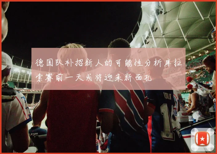 德国队补招新人的可能性分析库拉索赛前一天或将迎来新面孔