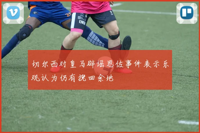 切尔西对皇马辟谣恩佐事件表示乐观认为仍有挽回余地
