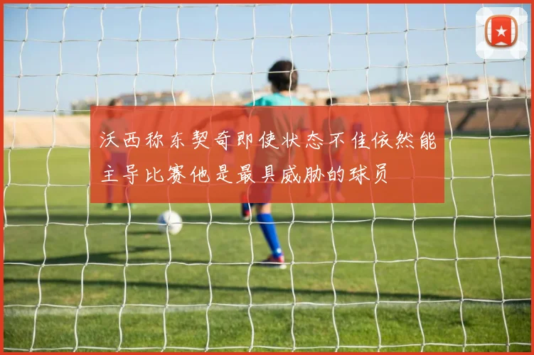 沃西称东契奇即使状态不佳依然能主导比赛他是最具威胁的球员