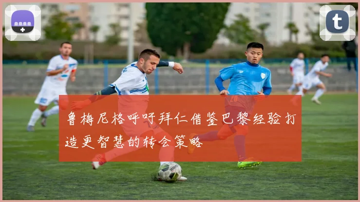 鲁梅尼格呼吁拜仁借鉴巴黎经验打造更智慧的转会策略