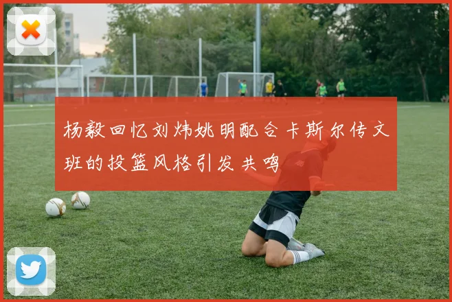 杨毅回忆刘炜姚明配合卡斯尔传文班的投篮风格引发共鸣