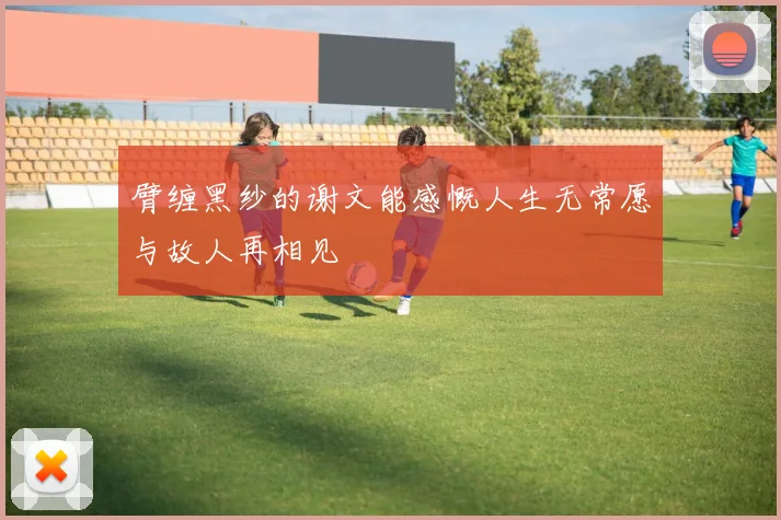 臂缠黑纱的谢文能感慨人生无常愿与故人再相见