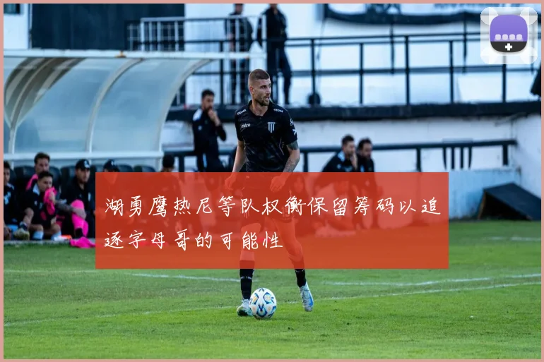 湖勇鹰热尼等队权衡保留筹码以追逐字母哥的可能性