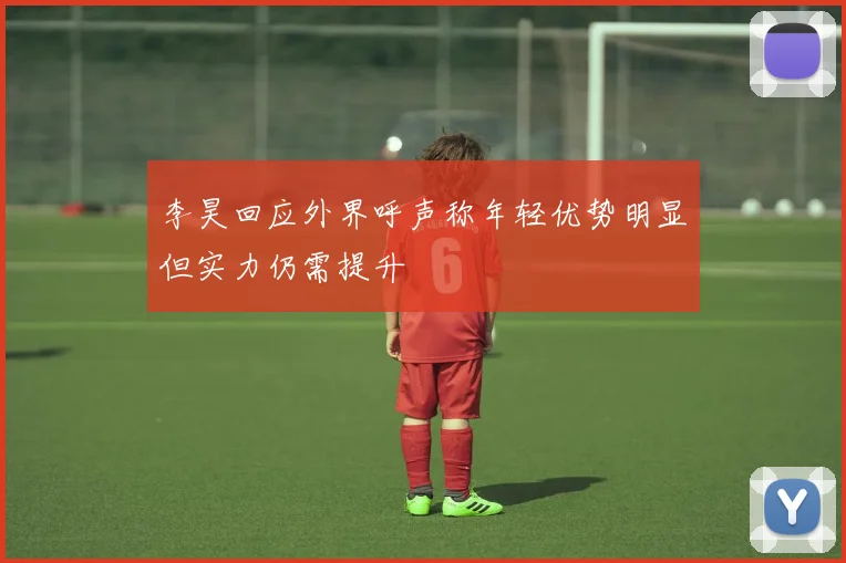 李昊回应外界呼声称年轻优势明显但实力仍需提升